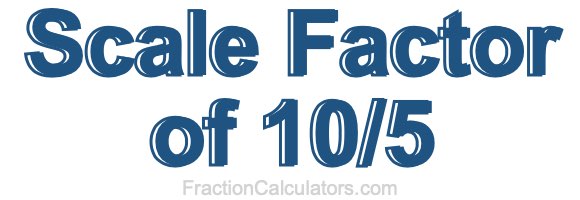 Scale Factor of 10/5 Scale Factor of 10/5