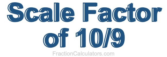 Scale Factor of 10/9