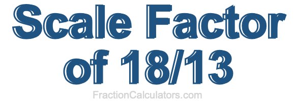 Scale Factor of 18/13 Scale Factor of 18/13