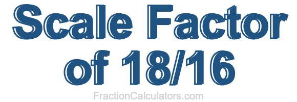 Scale Factor of 18/16 Scale Factor of 18/16