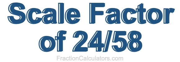Scale Factor of 24/58 Scale Factor of 24/58