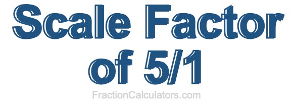 Scale Factor of 5/1 Scale Factor of 5/1