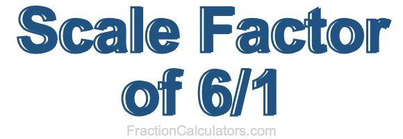 Scale Factor of 6/1 Scale Factor of 6/1