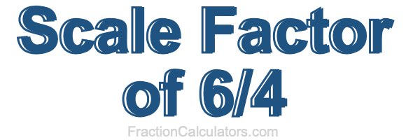 Scale Factor of 6/4 Scale Factor of 6/4