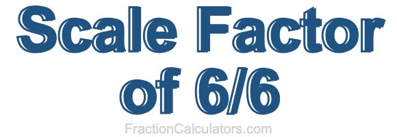 Scale Factor of 6/6 Scale Factor of 6/6