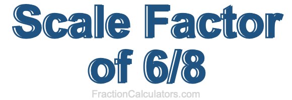 Scale Factor of 6/8 Scale Factor of 6/8