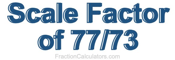 Scale Factor of 77/73