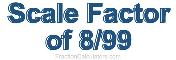 Scale Factor of 8/99 Scale Factor of 8/99
