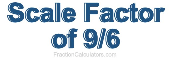 Scale Factor of 9/6 Scale Factor of 9/6